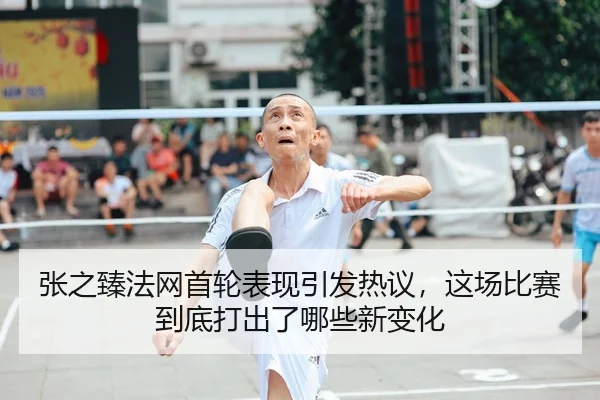 张之臻法网首轮表现引发热议，这场比赛到底打出了哪些新变化
